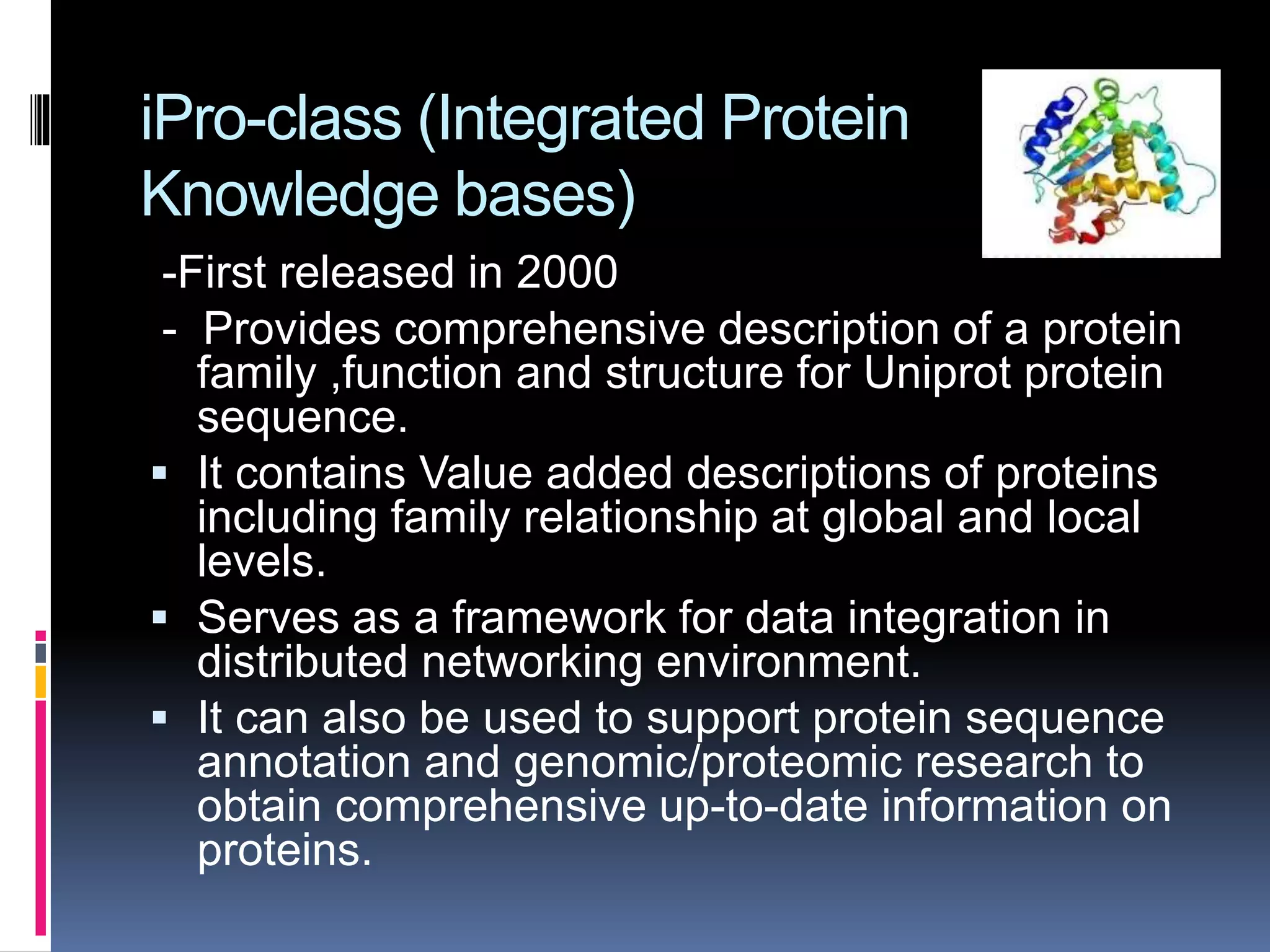 iPro-class (Integrated Protein
Knowledge bases)
-First released in 2000
- Provides comprehensive description of a protein
family ,function and structure for Uniprot protein
sequence.
 It contains Value added descriptions of proteins
including family relationship at global and local
levels.
 Serves as a framework for data integration in
distributed networking environment.
 It can also be used to support protein sequence
annotation and genomic/proteomic research to
obtain comprehensive up-to-date information on
proteins.
 