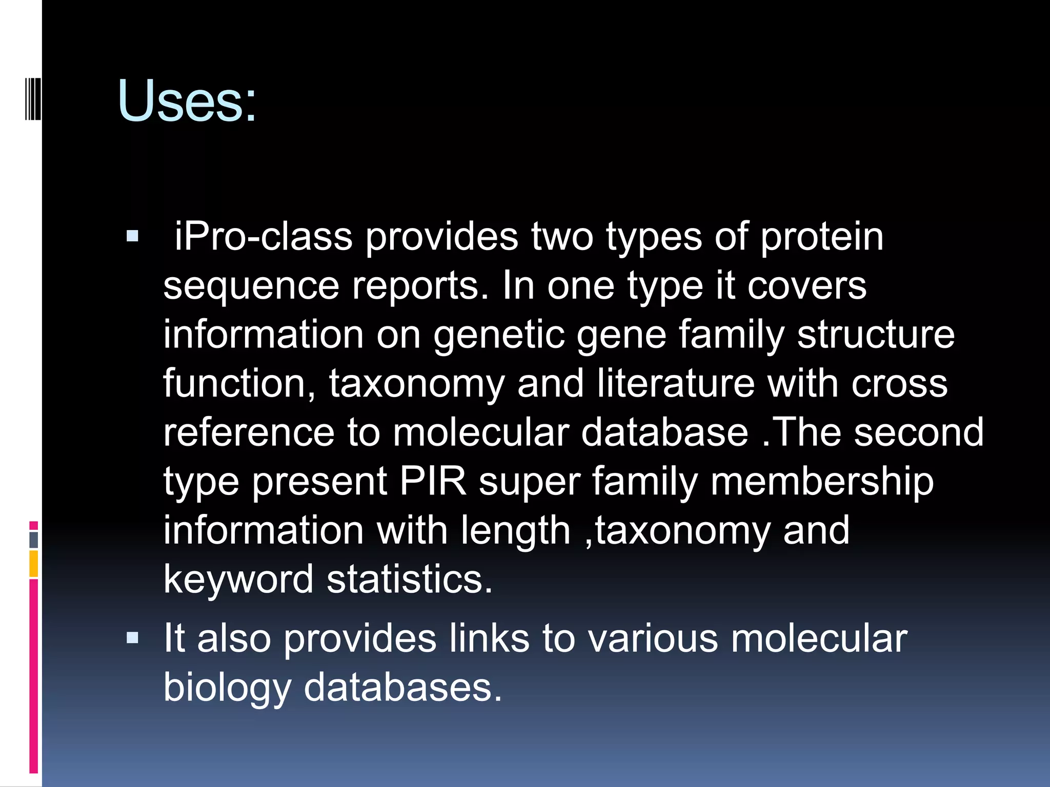 Uses:
 iPro-class provides two types of protein
sequence reports. In one type it covers
information on genetic gene family structure
function, taxonomy and literature with cross
reference to molecular database .The second
type present PIR super family membership
information with length ,taxonomy and
keyword statistics.
 It also provides links to various molecular
biology databases.
 