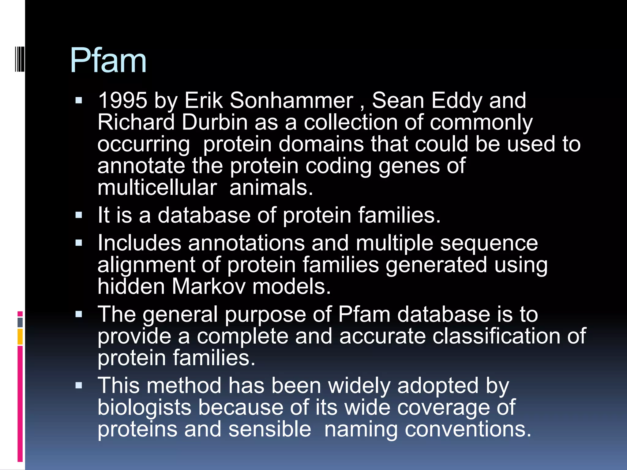 Pfam
 1995 by Erik Sonhammer , Sean Eddy and
Richard Durbin as a collection of commonly
occurring protein domains that could be used to
annotate the protein coding genes of
multicellular animals.
 It is a database of protein families.
 Includes annotations and multiple sequence
alignment of protein families generated using
hidden Markov models.
 The general purpose of Pfam database is to
provide a complete and accurate classification of
protein families.
 This method has been widely adopted by
biologists because of its wide coverage of
proteins and sensible naming conventions.
 