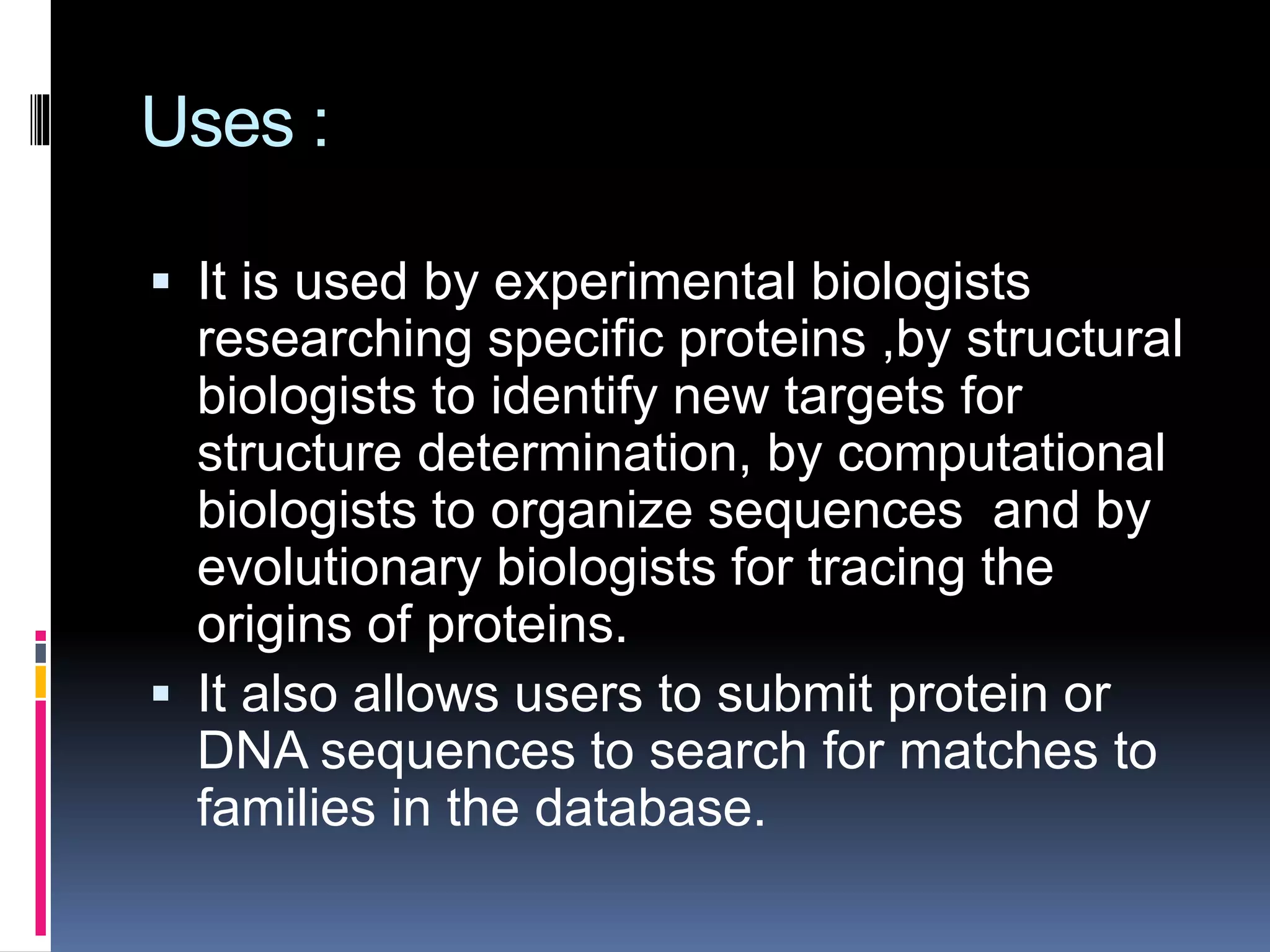 Uses :
 It is used by experimental biologists
researching specific proteins ,by structural
biologists to identify new targets for
structure determination, by computational
biologists to organize sequences and by
evolutionary biologists for tracing the
origins of proteins.
 It also allows users to submit protein or
DNA sequences to search for matches to
families in the database.
 