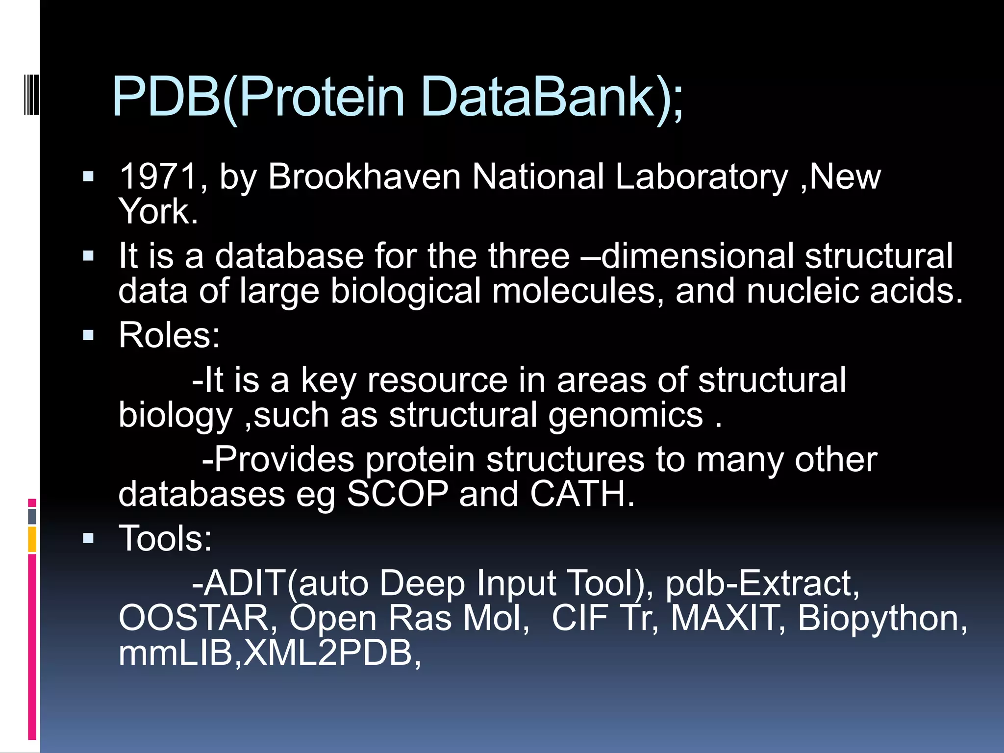 PDB(Protein DataBank);
 1971, by Brookhaven National Laboratory ,New
York.
 It is a database for the three –dimensional structural
data of large biological molecules, and nucleic acids.
 Roles:
-It is a key resource in areas of structural
biology ,such as structural genomics .
-Provides protein structures to many other
databases eg SCOP and CATH.
 Tools:
-ADIT(auto Deep Input Tool), pdb-Extract,
OOSTAR, Open Ras Mol, CIF Tr, MAXIT, Biopython,
mmLIB,XML2PDB,
 