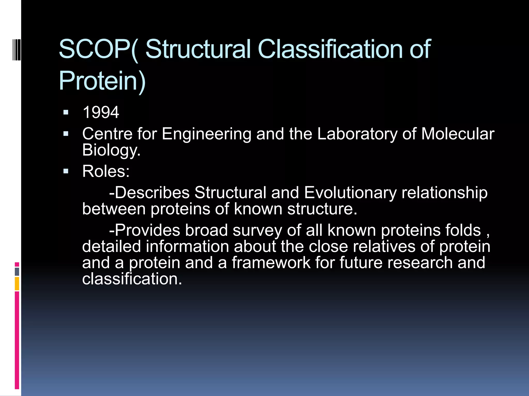 SCOP( Structural Classification of
Protein)
 1994
 Centre for Engineering and the Laboratory of Molecular
Biology.
 Roles:
-Describes Structural and Evolutionary relationship
between proteins of known structure.
-Provides broad survey of all known proteins folds ,
detailed information about the close relatives of protein
and a protein and a framework for future research and
classification.
 