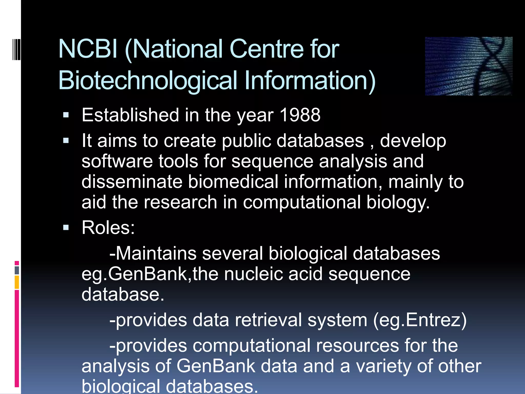 NCBI (National Centre for
Biotechnological Information)
 Established in the year 1988
 It aims to create public databases , develop
software tools for sequence analysis and
disseminate biomedical information, mainly to
aid the research in computational biology.
 Roles:
-Maintains several biological databases
eg.GenBank,the nucleic acid sequence
database.
-provides data retrieval system (eg.Entrez)
-provides computational resources for the
analysis of GenBank data and a variety of other
biological databases.
 