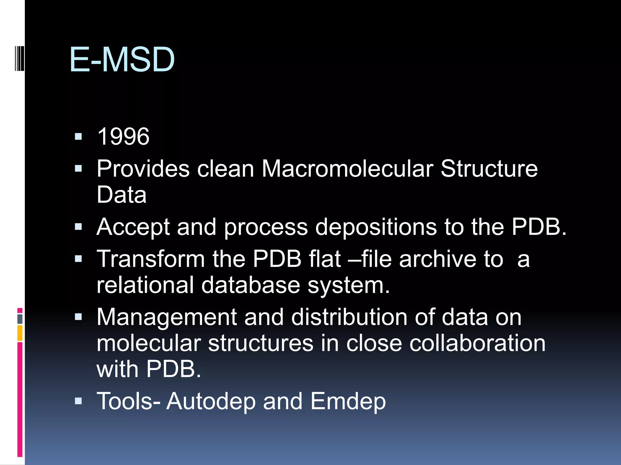 E-MSD
 1996
 Provides clean Macromolecular Structure
Data
 Accept and process depositions to the PDB.
 Transform the PDB flat –file archive to a
relational database system.
 Management and distribution of data on
molecular structures in close collaboration
with PDB.
 Tools- Autodep and Emdep
 