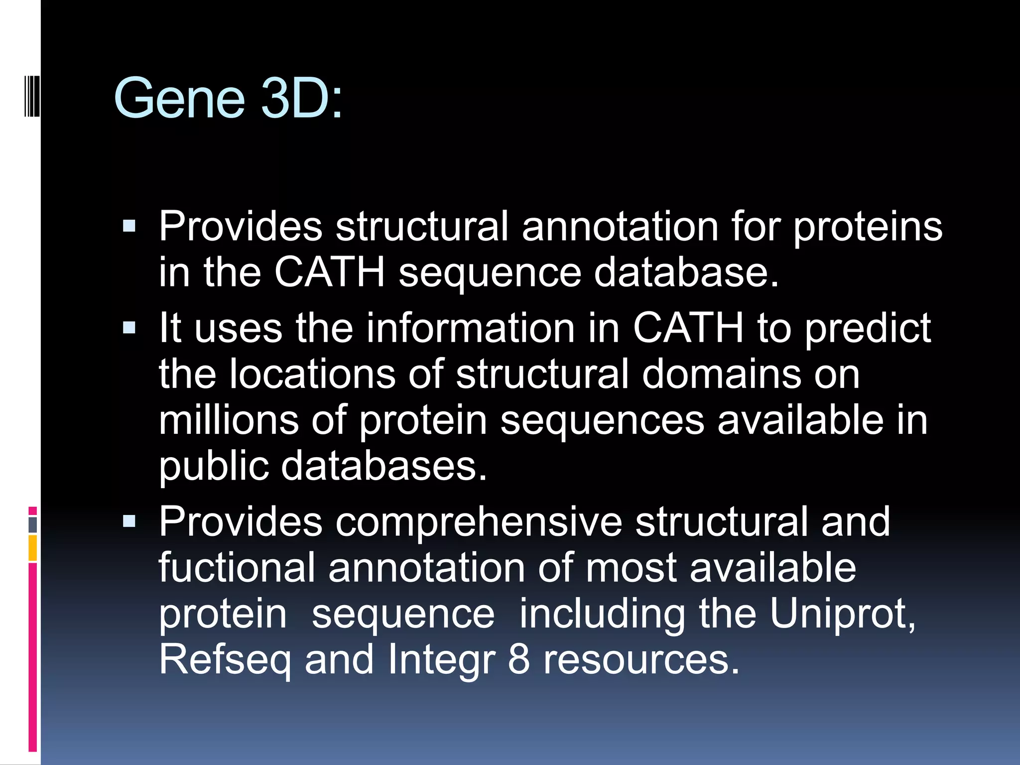Gene 3D:
 Provides structural annotation for proteins
in the CATH sequence database.
 It uses the information in CATH to predict
the locations of structural domains on
millions of protein sequences available in
public databases.
 Provides comprehensive structural and
fuctional annotation of most available
protein sequence including the Uniprot,
Refseq and Integr 8 resources.
 
