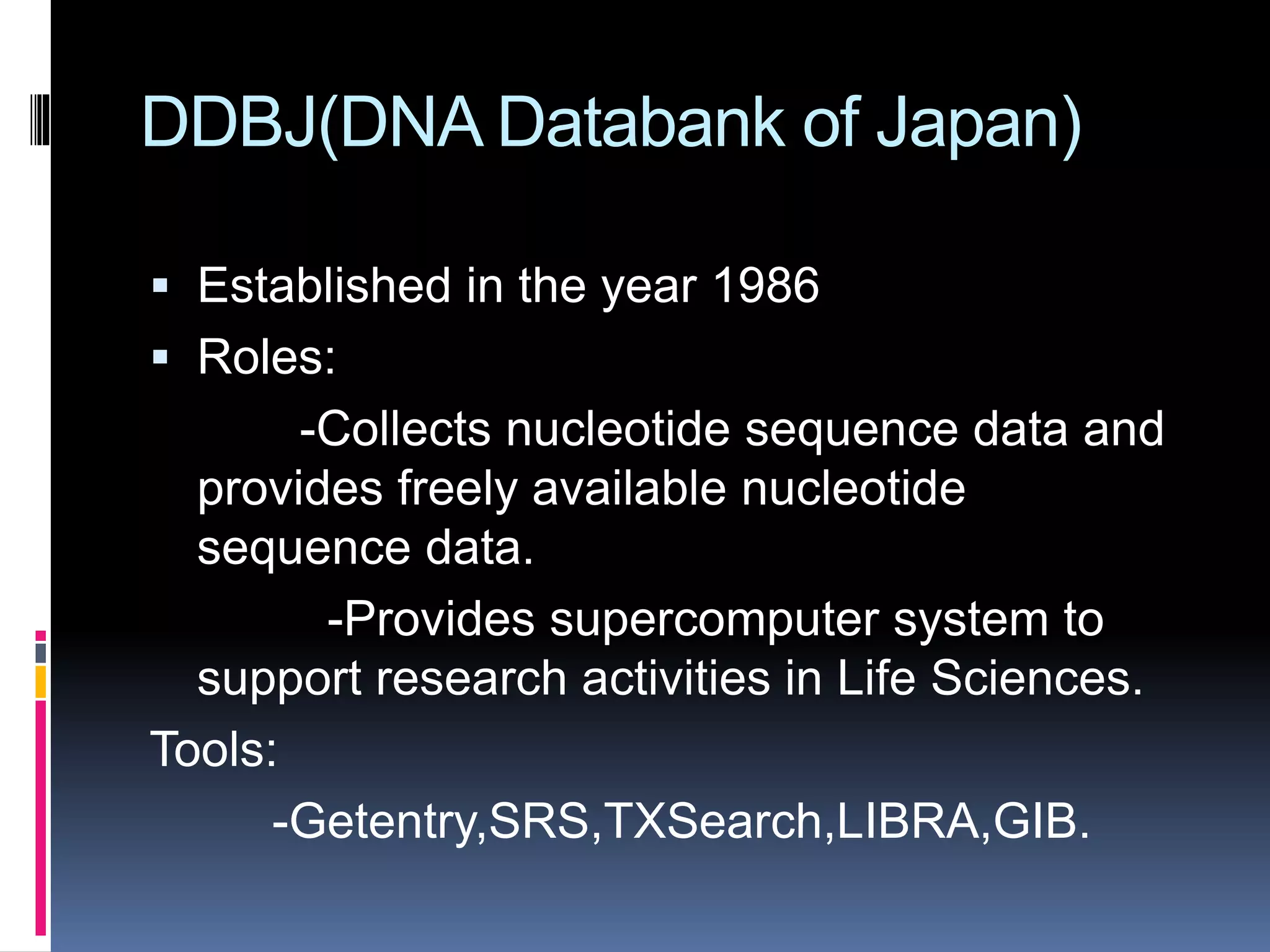 DDBJ(DNA Databank of Japan)
 Established in the year 1986
 Roles:
-Collects nucleotide sequence data and
provides freely available nucleotide
sequence data.
-Provides supercomputer system to
support research activities in Life Sciences.
Tools:
-Getentry,SRS,TXSearch,LIBRA,GIB.
 