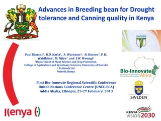 Advances in Breeding bean for Drought
           tolerance and Canning quality in Kenya



Paul Kimani1, R.D. Narla1, A. Warsame1, B. Buxton1, P. K.
        Waidhima2, M. Njiru2 and J.W. Mwangi1
        1Department of   Plant Science and Crop Protection,
College of Agriculture and Veterinary Sciences, University of Nairobi
                           2 Trufoods Ltd

                           Nairobi, Kenya



         First Bio-Innovate Regional Scientific Conference
          United Nations Conference Centre (UNCC-ECA)
           Addis Ababa, Ethiopia, 25-27 February 2013
 