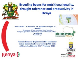 Breeding beans for nutritional quality,
      drought tolerance and productivity in
                     Kenya


Paul Kimani1, A. Warsame1, P. K. Waidhima2, M. Njiru2 and J.W.
                         Mwangi1
           1Department of   Plant Science and Crop Protection,
   College of Agriculture and Veterinary Sciences, University of Nairobi
                              2 Trufoods Ltd

                              Nairobi, Kenya




   First Bio-Innovate Regional Scientific Conference
    United Nations Conference Centre (UNCC-ECA)
     Addis Ababa, Ethiopia, 25-27 February 2013
 