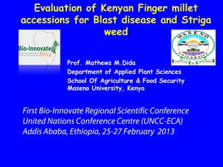 Evaluation of Kenyan Finger millet
accessions for Blast disease and Striga
                  weed


             Prof. Mathews M.Dida
             Department of Applied Plant Sciences
             School Of Agriculture & Food Security
             Maseno University, Kenya


First Bio-Innovate Regional Scientific Conference
United Nations Conference Centre (UNCC-ECA)
Addis Ababa, Ethiopia, 25-27 February 2013
 