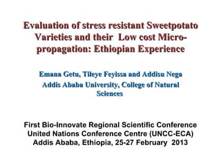 Evaluation of stress resistant Sweetpotato
  Varieties and their Low cost Micro-
  propagation: Ethiopian Experience

    Emana Getu, Tileye Feyissa and Addisu Nega
     Addis Ababa University, College of Natural
                     Sciences



First Bio-Innovate Regional Scientific Conference
 United Nations Conference Centre (UNCC-ECA)
   Addis Ababa, Ethiopia, 25-27 February 2013
 