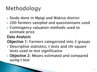  Study done in Mpigi and Wakiso district
 200 farmers sampled and questionnaire used
 Contingency valuation methods used to
  estimate price
Data Analysis
Objective 1: Farmers categorized into 2 groups
 Descriptive statistics, t tests and chi square
  tests used to test significance
 Objective 2: Means estimated and compared
  using t test

                                                   5
 