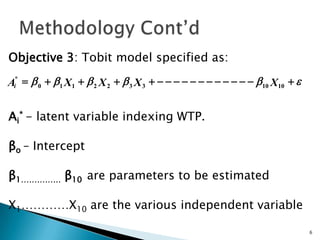 Objective 3: Tobit model specified as:

Ai* = b 0 + b1 X1 + b 2 X 2 + b 3 X 3 + - - - - - - - - - - - - b10 X10 + e


Ai* - latent variable indexing WTP.

βo – Intercept

β1…………… β10 are parameters to be estimated

X1…………X10 are the various independent variable

                                                                              6
 