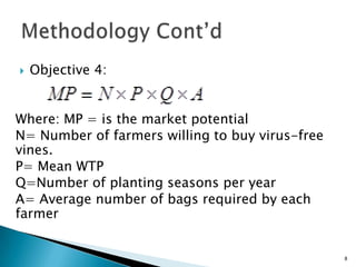    Objective 4:


Where: MP = is the market potential
N= Number of farmers willing to buy virus-free
vines.
P= Mean WTP
Q=Number of planting seasons per year
A= Average number of bags required by each
farmer


                                                 8
 