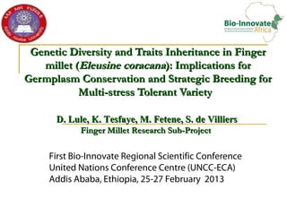 Genetic Diversity and Traits Inheritance in Finger
   millet (Eleusine coracana): Implications for
Germplasm Conservation and Strategic Breeding for
           Multi-stress Tolerant Variety

      D. Lule, K. Tesfaye, M. Fetene, S. de Villiers
            Finger Millet Research Sub-Project


     First Bio-Innovate Regional Scientific Conference
     United Nations Conference Centre (UNCC-ECA)
     Addis Ababa, Ethiopia, 25-27 February 2013
 