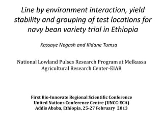 Line by environment interaction, yield
stability and grouping of test locations for
    navy bean variety trial in Ethiopia
         Kassaye Negash and Kidane Tumsa


National Lowland Pulses Research Program at Melkassa
          Agricultural Research Center-EIAR




     First Bio-Innovate Regional Scientific Conference
      United Nations Conference Centre (UNCC-ECA)
       Addis Ababa, Ethiopia, 25-27 February 2013
 