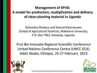Management of SPVD:
A model for production, multiplication and delivery
      of clean planting material in Uganda

        Settumba Mukasa and Samuel Kyamanywa
    School of Agricultural Sciences, Makerere University,
              P.O. Box 7062, Kampala, Uganda.

  First Bio-Innovate Regional Scientific Conference
   United Nations Conference Centre (UNCC-ECA)
    Addis Ababa, Ethiopia, 25-27 February 2013



             Cassava Potato Sweetpotato Bioinnovate Consortium
 