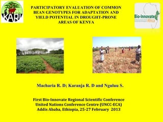 PARTICIPATORY EVALUATION OF COMMON
 BEAN GENOTYPES FOR ADAPTATION AND
  YIELD POTENTIAL IN DROUGHT-PRONE
           AREAS OF KENYA




  Macharia R. D; Karanja R. D and Nguluu S.


First Bio-Innovate Regional Scientific Conference
 United Nations Conference Centre (UNCC-ECA)
  Addis Ababa, Ethiopia, 25-27 February 2013
 