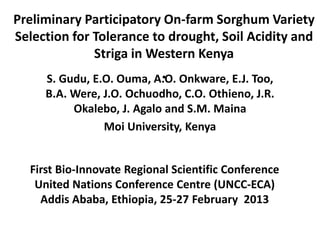 Preliminary Participatory On-farm Sorghum Variety
Selection for Tolerance to drought, Soil Acidity and
              Striga in Western Kenya
                           .
     S. Gudu, E.O. Ouma, A.O. Onkware, E.J. Too,
     B.A. Were, J.O. Ochuodho, C.O. Othieno, J.R.
          Okalebo, J. Agalo and S.M. Maina
                Moi University, Kenya


  First Bio-Innovate Regional Scientific Conference
   United Nations Conference Centre (UNCC-ECA)
    Addis Ababa, Ethiopia, 25-27 February 2013
 