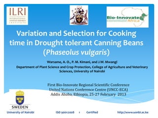 Variation and Selection for Cooking
 time in Drought tolerant Canning Beans
           (Phaseolus vulgaris)
                          Warsame, A. O., P. M. Kimani, and J.W. Mwangi
       Department of Plant Science and Crop Protection, College of Agriculture and Veterinary
                                  Sciences, University of Nairobi


                           First Bio-Innovate Regional Scientific Conference
                            United Nations Conference Centre (UNCC-ECA)
                             Addis Ababa, Ethiopia, 25-27 February 2013



University of Nairobi           ISO 9001:2008   1   Certified            http://www.uonbi.ac.ke
 