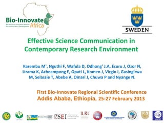 Effective Science Communication in
Contemporary Research Environment

Karembu M*, Nguthi F, Wafula D, Odhong’ J.A, Ecuru J, Ozor N,
Urama K, Acheampong E, Opati L, Komen J, Virgin I, Gasingirwa
   M, Selassie T, Abebe A, Omari J, Chuwa P and Nyange N.


       First Bio-Innovate Regional Scientific Conference
       Addis Ababa, Ethiopia, 25-27 February 2013
 