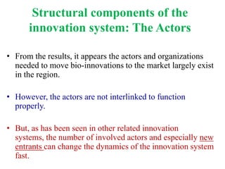 Structural components of the
      innovation system: The Actors

• From the results, it appears the actors and organizations
  needed to move bio-innovations to the market largely exist
  in the region.

• However, the actors are not interlinked to function
  properly.

• But, as has been seen in other related innovation
  systems, the number of involved actors and especially new
  entrants can change the dynamics of the innovation system
  fast.
 