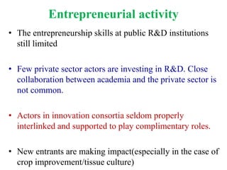 Entrepreneurial activity
• The entrepreneurship skills at public R&D institutions
  still limited

• Few private sector actors are investing in R&D. Close
  collaboration between academia and the private sector is
  not common.

• Actors in innovation consortia seldom properly
  interlinked and supported to play complimentary roles.

• New entrants are making impact(especially in the case of
  crop improvement/tissue culture)
 