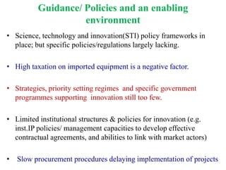Guidance/ Policies and an enabling
                    environment
• Science, technology and innovation(STI) policy frameworks in
  place; but specific policies/regulations largely lacking.

• High taxation on imported equipment is a negative factor.

• Strategies, priority setting regimes and specific government
  programmes supporting innovation still too few.

• Limited institutional structures & policies for innovation (e.g.
  inst.IP policies/ management capacities to develop effective
  contractual agreements, and abilities to link with market actors)

•   Slow procurement procedures delaying implementation of projects
 