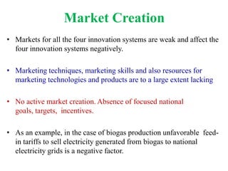Market Creation
• Markets for all the four innovation systems are weak and affect the
  four innovation systems negatively.

• Marketing techniques, marketing skills and also resources for
  marketing technologies and products are to a large extent lacking

• No active market creation. Absence of focused national
  goals, targets, incentives.

• As an example, in the case of biogas production unfavorable feed-
  in tariffs to sell electricity generated from biogas to national
  electricity grids is a negative factor.
 