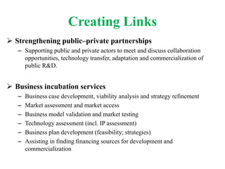 Creating Links
 Strengthening public–private partnerships
   – Supporting public and private actors to meet and discuss collaboration
     opportunities, technology transfer, adaptation and commercialization of
     public R&D.


 Business incubation services
   –   Business case development, viability analysis and strategy refinement
   –   Market assessment and market access
   –   Business model validation and market testing
   –   Technology assessment (incl. IP assessment)
   –   Business plan development (feasibility; strategies)
   –   Assisting in finding financing sources for development and
       commercialization
 