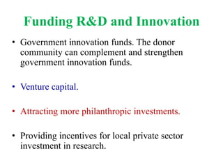 Funding R&D and Innovation
• Government innovation funds. The donor
  community can complement and strengthen
  government innovation funds.

• Venture capital.

• Attracting more philanthropic investments.

• Providing incentives for local private sector
  investment in research.
 