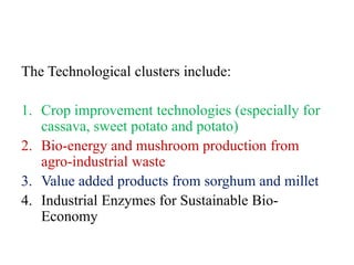 The Technological clusters include:

1. Crop improvement technologies (especially for
   cassava, sweet potato and potato)
2. Bio-energy and mushroom production from
   agro-industrial waste
3. Value added products from sorghum and millet
4. Industrial Enzymes for Sustainable Bio-
   Economy
 