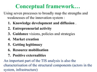 Conceptual framework…
Using seven processes to broadly map the strengths and
  weaknesses of the innovation system :
   1. Knowledge development and diffusion .
   2. Entrepreneurial activity
   3. Guidance visions, policies and strategies
   4. Market creation
   5. Getting legitimacy
   6. Resource mobilisation
   7. Positive externalities
An important part of the TIS analysis is also the
characterisation of the structural components (actors in the
system, infrastructure)
 