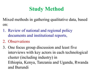 Study Method
Mixed methods in gathering qualitative data, based
on:
1. Review of national and regional policy
   documents and institutional reports,
2. Observations
3. One focus group discussion and least five
   interviews with key actors in each technological
   cluster (including industry) in
   Ethiopia, Kenya, Tanzania and Uganda, Rwanda
   and Burundi
 