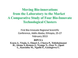 Moving Bio-innovations
   from the Laboratory to the Market
A Comparative Study of Four Bio-Innovate
         Technological Clusters

          First Bio-Innovate Regional Scientific
        Conference, Addis Ababa, Ethiopia, 25-27
                      February 2013
                         BIPCEA
 Ecuru J., Virgin, I., Omari J., Chuwa P., Teklehaimanot
   H., Alemu A.,Komen J., Nyange N., Ozor N., Opati
       L., Karembu M., Nguthi F., Gasingirwa C.
 