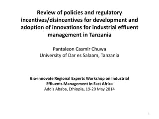 Review of policies and regulatory
incentives/disincentives for development and
adoption of innovations for industrial effluent
management in Tanzania
Pantaleon Casmir Chuwa
University of Dar es Salaam, Tanzania
1
Bio-innovate Regional Experts Workshop on Industrial
Effluents Management in East Africa
Addis Ababa, Ethiopia, 19-20 May 2014
 