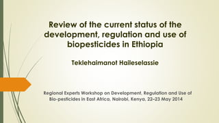 Review of the current status of the
development, regulation and use of
biopesticides in Ethiopia
Teklehaimanot Haileselassie
Regional Experts Workshop on Development, Regulation and Use of
Bio-pesticides in East Africa, Nairobi, Kenya, 22–23 May 2014
 
