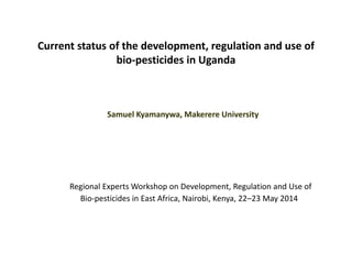 Current status of the development, regulation and use of
bio-pesticides in Uganda
Samuel Kyamanywa, Makerere University
Regional Experts Workshop on Development, Regulation and Use of
Bio-pesticides in East Africa, Nairobi, Kenya, 22–23 May 2014
 