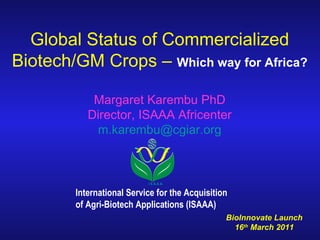 Global Status of Commercialized Biotech/GM Crops –  Which way for Africa? Margaret Karembu PhD Director, ISAAA Africenter [email_address] International Service for the Acquisition  of Agri-Biotech Applications (ISAAA) BioInnovate Launch  16 th  March 2011  I S A A A 