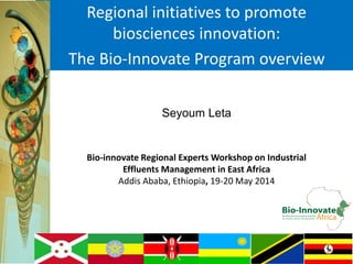 Regional initiatives to promote
biosciences innovation:
The Bio-Innovate Program overview
Seyoum Leta
Bio-innovate Regional Experts Workshop on Industrial
Effluents Management in East Africa
Addis Ababa, Ethiopia, 19-20 May 2014
 