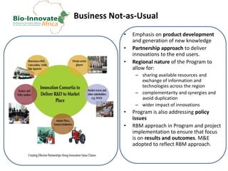 Business Not-as-Usual
• Emphasis on product development
and generation of new knowledge
• Partnership approach to deliver
innovations to the end users.
• Regional nature of the Program to
allow for:
– sharing available resources and
exchange of information and
technologies across the region
– complementarity and synergies and
avoid duplication
– wider impact of innovations
• Program is also addressing policy
issues
• RBM approach in Program and project
implementation to ensure that focus
is on results and outcomes. M&E
adopted to reflect RBM approach.
 
