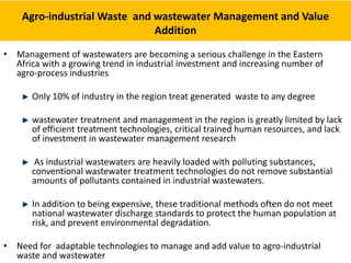 Agro-industrial Waste and wastewater Management and Value
Addition
• Management of wastewaters are becoming a serious challenge in the Eastern
Africa with a growing trend in industrial investment and increasing number of
agro-process industries
Only 10% of industry in the region treat generated waste to any degree
wastewater treatment and management in the region is greatly limited by lack
of efficient treatment technologies, critical trained human resources, and lack
of investment in wastewater management research
As industrial wastewaters are heavily loaded with polluting substances,
conventional wastewater treatment technologies do not remove substantial
amounts of pollutants contained in industrial wastewaters.
In addition to being expensive, these traditional methods often do not meet
national wastewater discharge standards to protect the human population at
risk, and prevent environmental degradation.
• Need for adaptable technologies to manage and add value to agro-industrial
waste and wastewater
 