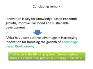 Concluding remark
Innovation is Key for Knowledge-based economic
growth, improve livelihood and sustainable
development
Africa has a competitive advantage in Harnessing
Innovation for boosting the growth of Knowledge-
based Bio-Economy
“If all actors in the NIS can play their role meaningfully,
Africa will soon become part of the emerging economies”
 