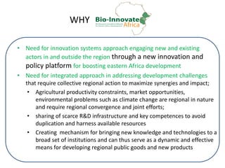 WHY
• Need for innovation systems approach engaging new and existing
actors in and outside the region through a new innovation and
policy platform for boosting eastern Africa development
• Need for integrated approach in addressing development challenges
that require collective regional action to maximize synergies and impact;
• Agricultural productivity constraints, market opportunities,
environmental problems such as climate change are regional in nature
and require regional convergence and joint efforts;
• sharing of scarce R&D infrastructure and key competences to avoid
duplication and harness available resources
• Creating mechanism for bringing new knowledge and technologies to a
broad set of institutions and can thus serve as a dynamic and effective
means for developing regional public goods and new products
 