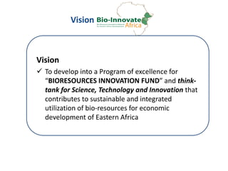 Vision
Vision
 To develop into a Program of excellence for
“BIORESOURCES INNOVATION FUND” and think-
tank for Science, Technology and Innovation that
contributes to sustainable and integrated
utilization of bio-resources for economic
development of Eastern Africa
 