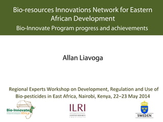 Bio-resources Innovations Network for Eastern
African Development
Bio-Innovate Program progress and achievements
Allan Liavoga
Regional Experts Workshop on Development, Regulation and Use of
Bio-pesticides in East Africa, Nairobi, Kenya, 22–23 May 2014
 