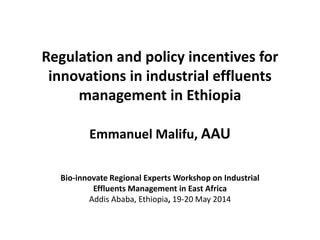 Regulation and policy incentives for
innovations in industrial effluents
management in Ethiopia
Emmanuel Malifu, AAU
Bio-innovate Regional Experts Workshop on Industrial
Effluents Management in East Africa
Addis Ababa, Ethiopia, 19-20 May 2014
 