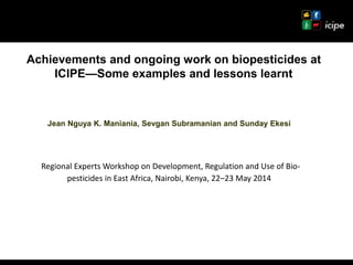 Achievements and ongoing work on biopesticides at
ICIPE—Some examples and lessons learnt
Jean Nguya K. Maniania, Sevgan Subramanian and Sunday Ekesi
Regional Experts Workshop on Development, Regulation and Use of Bio-
pesticides in East Africa, Nairobi, Kenya, 22–23 May 2014
 
