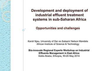 Opportunities and challenges
Development and deployment of
industrial effluent treatment
systems in sub-Saharan Africa
Karoli Njau, University of Dar es Salaam/ Nelson Mandela
African Institute of Science & Technology
Bio-innovate Regional Experts Workshop on Industrial
Effluents Management in East Africa
Addis Ababa, Ethiopia, 19-20 May 2014
 