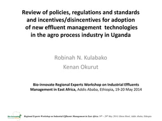 Regional Experts Workshop on Industrial Effluents Management in East Africa 19th – 20th May 2014, Ghion Hotel, Addis Ababa, Ethiopia
Review of policies, regulations and standards
and incentives/disincentives for adoption
of new effluent management technologies
in the agro process industry in Uganda
Robinah N. Kulabako
Kenan Okurut
Bio-innovate Regional Experts Workshop on Industrial Effluents
Management in East Africa, Addis Ababa, Ethiopia, 19-20 May 2014
 