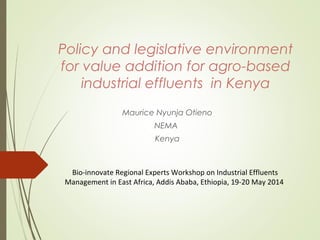 Policy and legislative environment
for value addition for agro-based
industrial effluents in Kenya
Maurice Nyunja Otieno
NEMA
Kenya
Bio-innovate Regional Experts Workshop on Industrial Effluents
Management in East Africa, Addis Ababa, Ethiopia, 19-20 May 2014
 